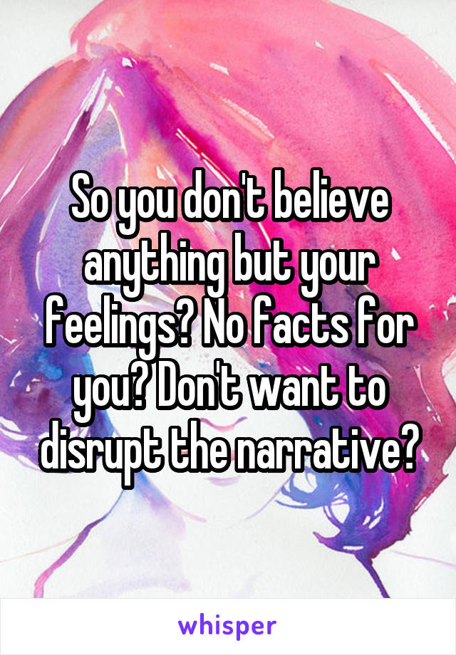 So you don't believe anything but your feelings? No facts for you? Don't want to disrupt the narrative?