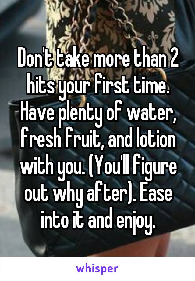 Don't take more than 2 hits your first time. Have plenty of water, fresh fruit, and lotion with you. (You'll figure out why after). Ease into it and enjoy.