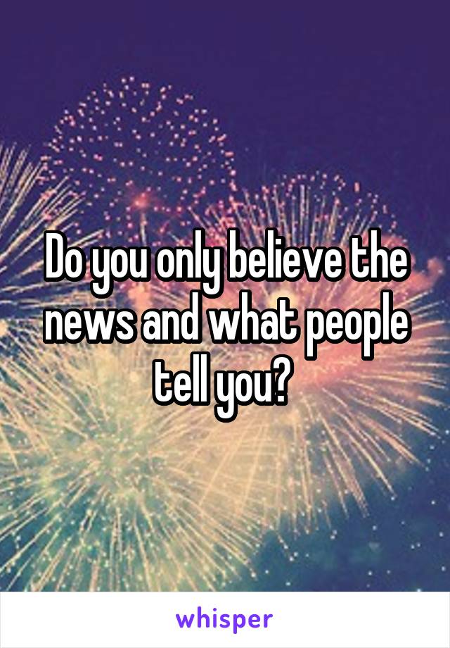 Do you only believe the news and what people tell you? 