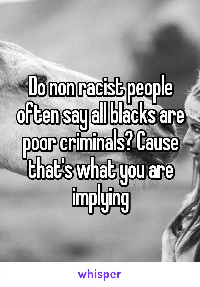 Do non racist people often say all blacks are poor criminals? Cause that's what you are implying