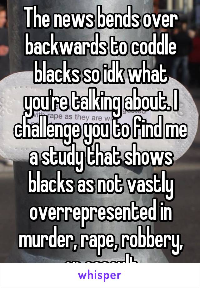 The news bends over backwards to coddle blacks so idk what you're talking about. I challenge you to find me a study that shows blacks as not vastly overrepresented in murder, rape, robbery, or assault