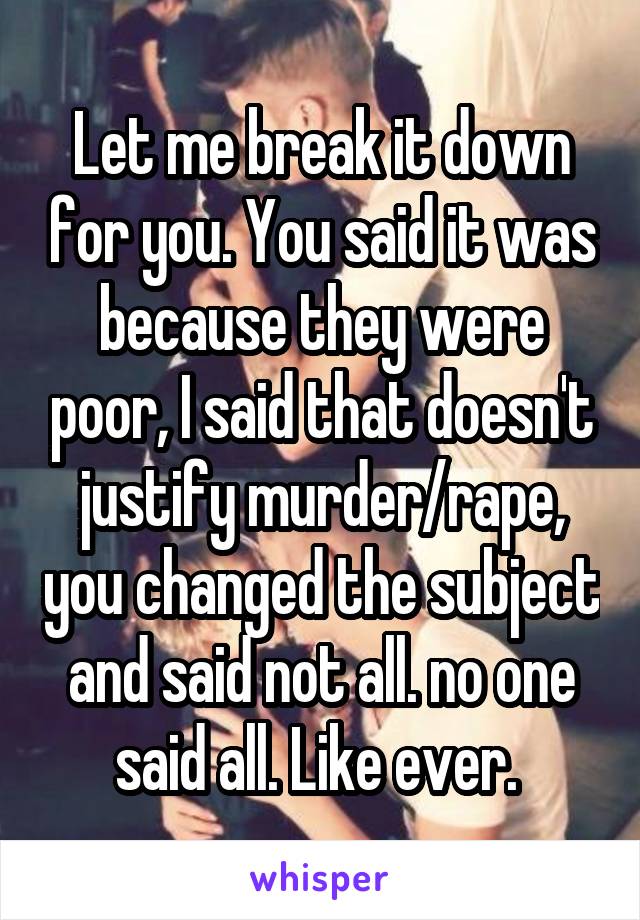 Let me break it down for you. You said it was because they were poor, I said that doesn't justify murder/rape, you changed the subject and said not all. no one said all. Like ever. 