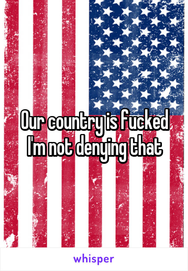 Our country is fucked I'm not denying that