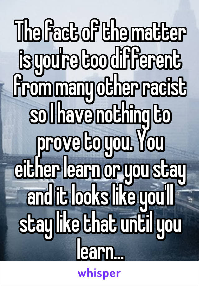 The fact of the matter is you're too different from many other racist so I have nothing to prove to you. You either learn or you stay and it looks like you'll stay like that until you learn...