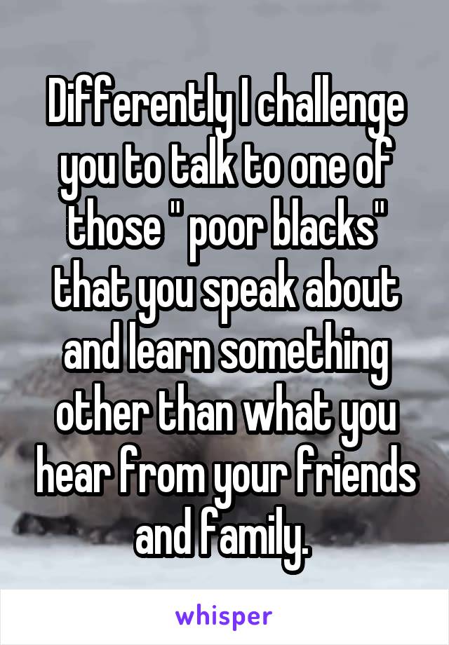 Differently I challenge you to talk to one of those " poor blacks" that you speak about and learn something other than what you hear from your friends and family. 