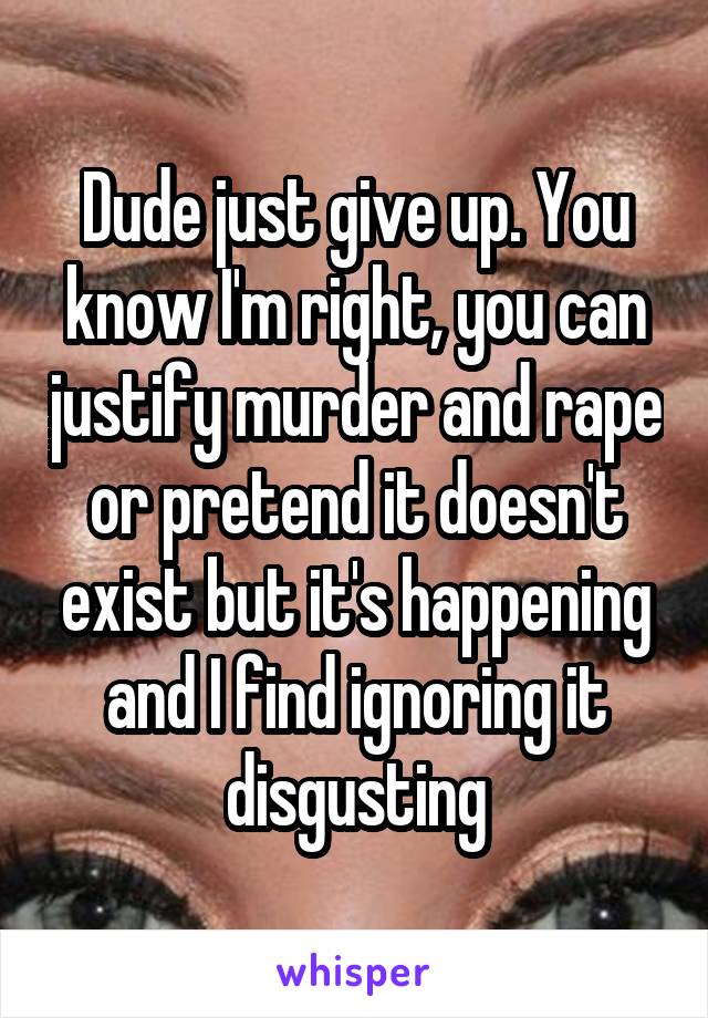 Dude just give up. You know I'm right, you can justify murder and rape or pretend it doesn't exist but it's happening and I find ignoring it disgusting