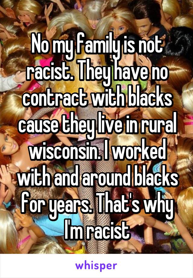 No my family is not racist. They have no contract with blacks cause they live in rural wisconsin. I worked with and around blacks for years. That's why I'm racist