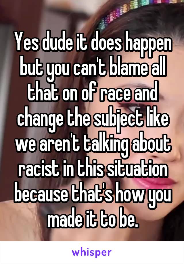 Yes dude it does happen but you can't blame all that on of race and change the subject like we aren't talking about racist in this situation because that's how you made it to be.