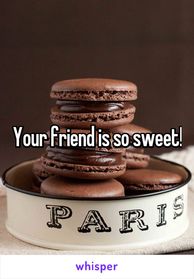 Your friend is so sweet!