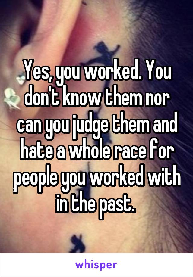 Yes, you worked. You don't know them nor can you judge them and hate a whole race for people you worked with in the past. 