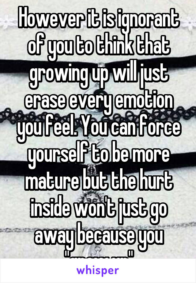 However it is ignorant of you to think that growing up will just erase every emotion you feel. You can force yourself to be more mature but the hurt inside won't just go away because you "grew up"