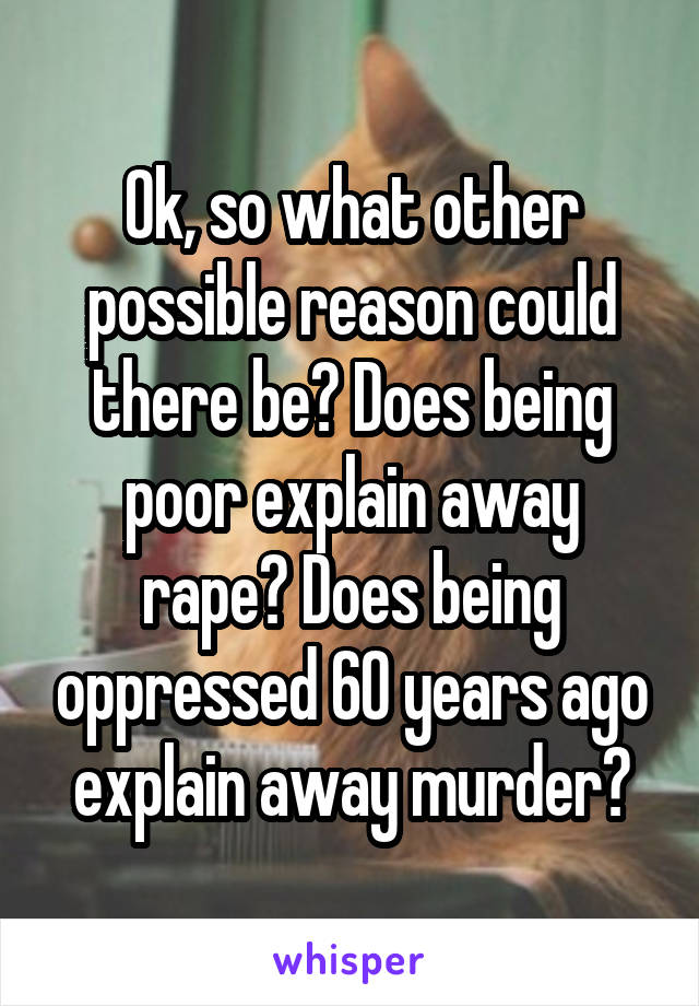 Ok, so what other possible reason could there be? Does being poor explain away rape? Does being oppressed 60 years ago explain away murder?