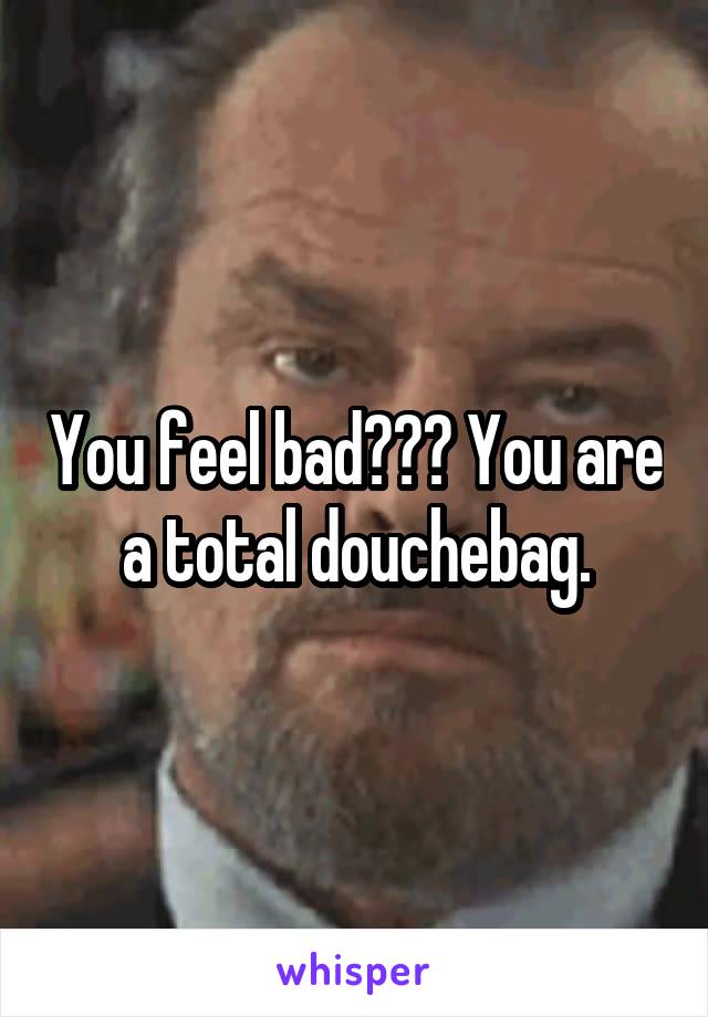 You feel bad??? You are a total douchebag.