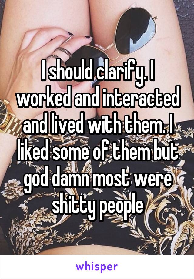 I should clarify. I worked and interacted and lived with them. I liked some of them but god damn most were shitty people