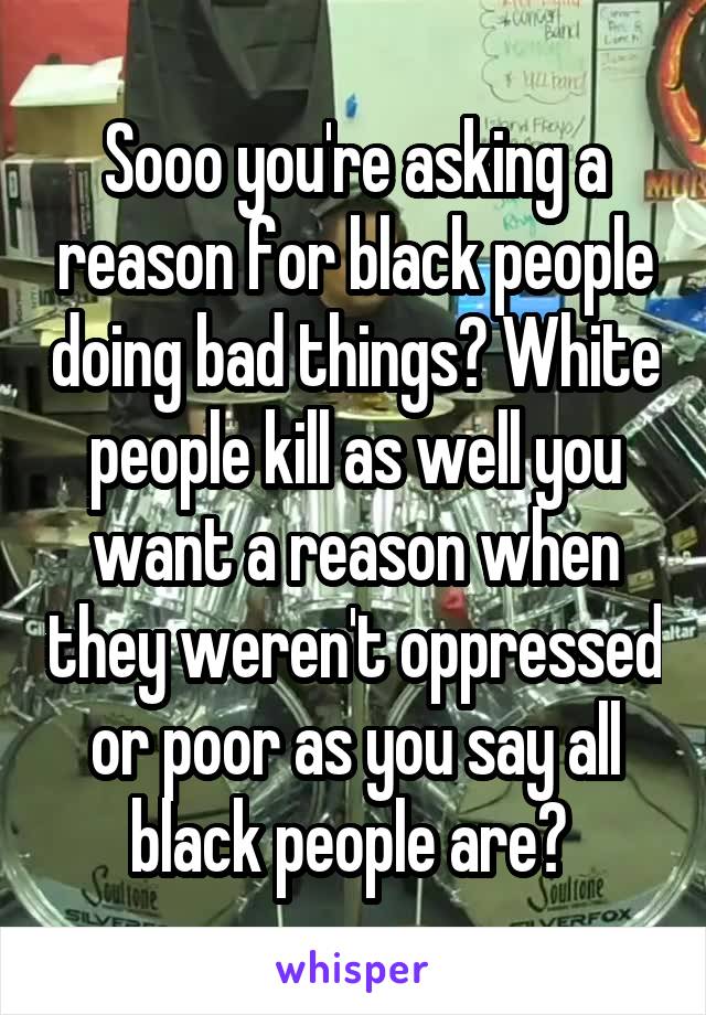 Sooo you're asking a reason for black people doing bad things? White people kill as well you want a reason when they weren't oppressed or poor as you say all black people are? 