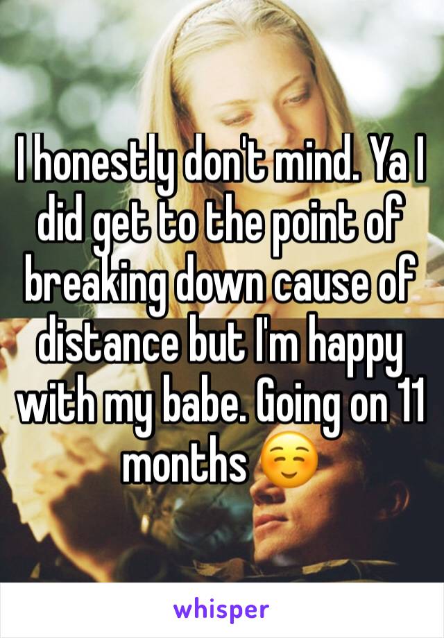 I honestly don't mind. Ya I did get to the point of breaking down cause of distance but I'm happy with my babe. Going on 11 months ☺