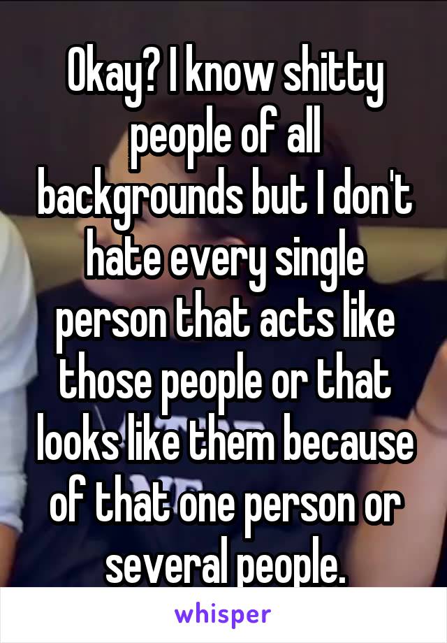 Okay? I know shitty people of all backgrounds but I don't hate every single person that acts like those people or that looks like them because of that one person or several people.