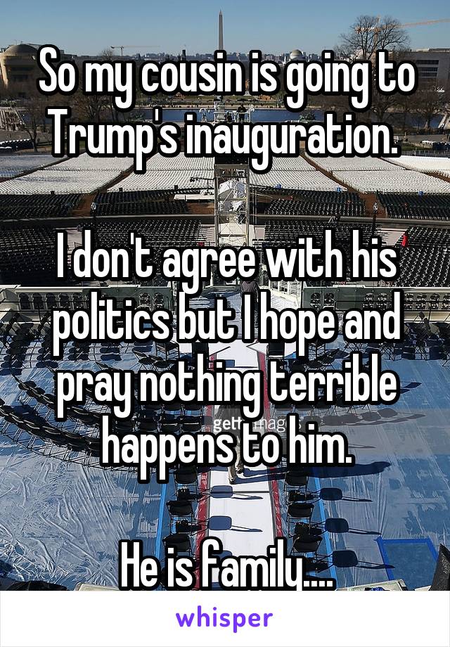 So my cousin is going to Trump's inauguration. 

I don't agree with his politics but I hope and pray nothing terrible happens to him.

He is family....