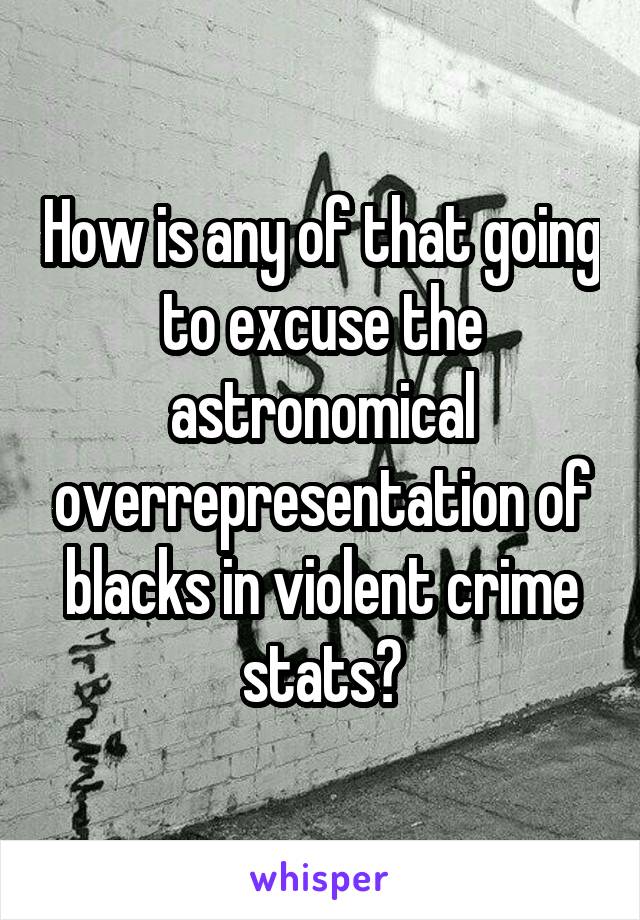 How is any of that going to excuse the astronomical overrepresentation of blacks in violent crime stats?