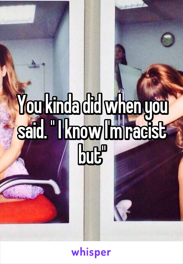 You kinda did when you said. " I know I'm racist but"