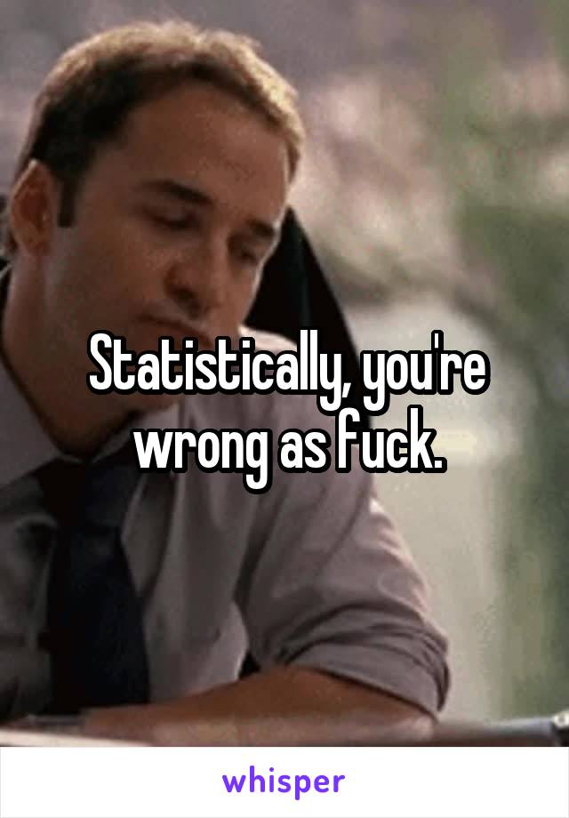 Statistically, you're wrong as fuck.