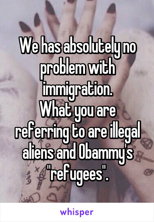 We has absolutely no problem with immigration.
What you are referring to are illegal aliens and Obammy's "refugees".