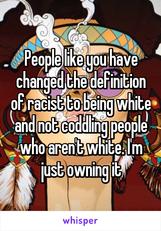 People like you have changed the definition of racist to being white and not coddling people who aren't white. I'm just owning it