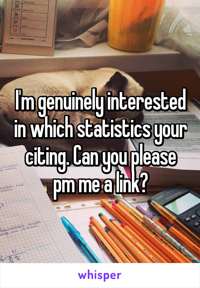 I'm genuinely interested in which statistics your citing. Can you please pm me a link?