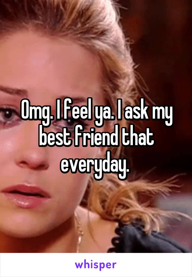 Omg. I feel ya. I ask my best friend that everyday. 