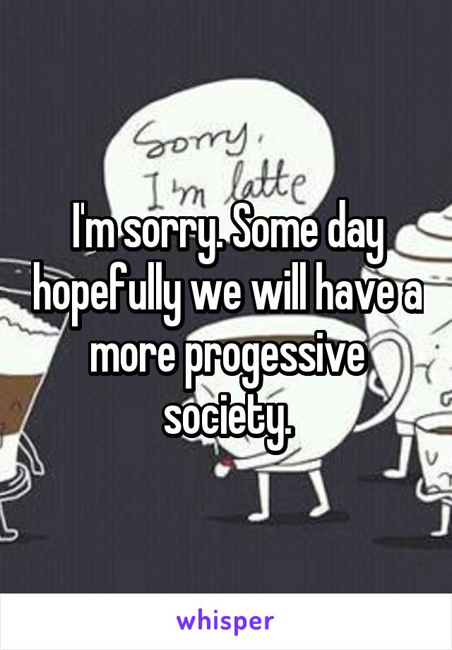 I'm sorry. Some day hopefully we will have a more progessive society.