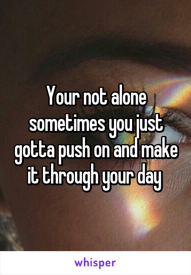 Your not alone sometimes you just gotta push on and make it through your day 