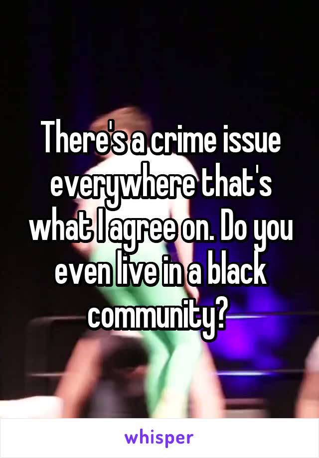 There's a crime issue everywhere that's what I agree on. Do you even live in a black community? 