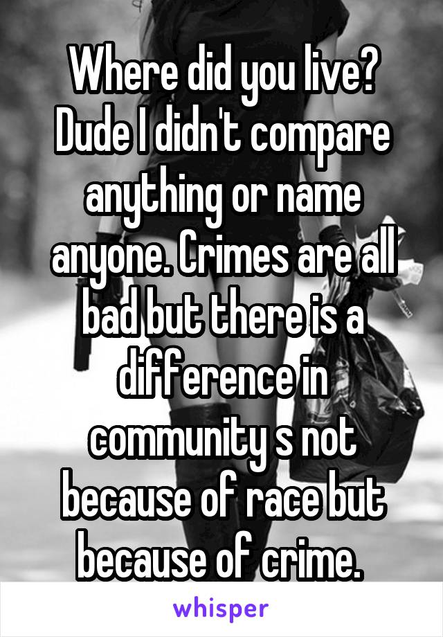 Where did you live? Dude I didn't compare anything or name anyone. Crimes are all bad but there is a difference in community s not because of race but because of crime. 