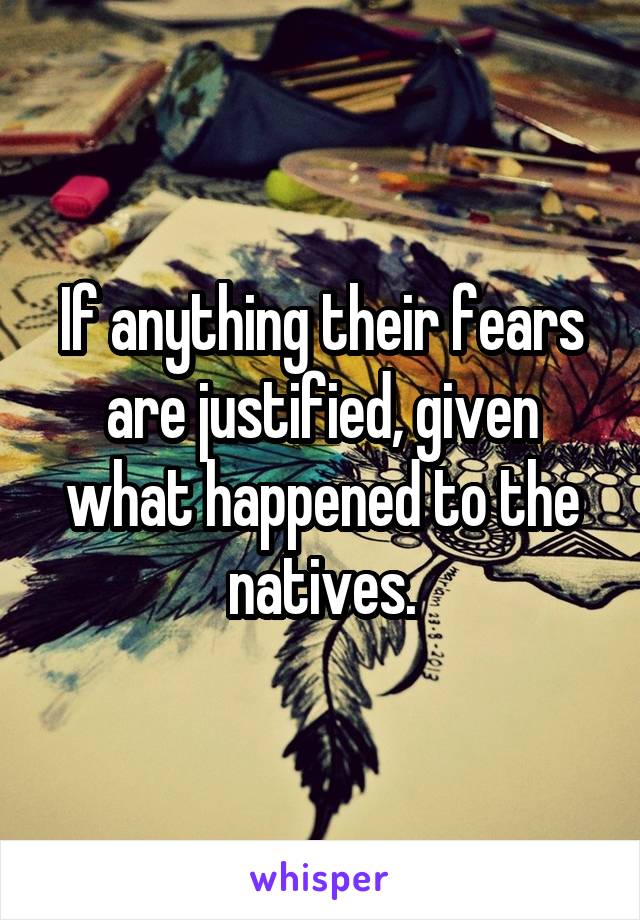 If anything their fears are justified, given what happened to the natives.