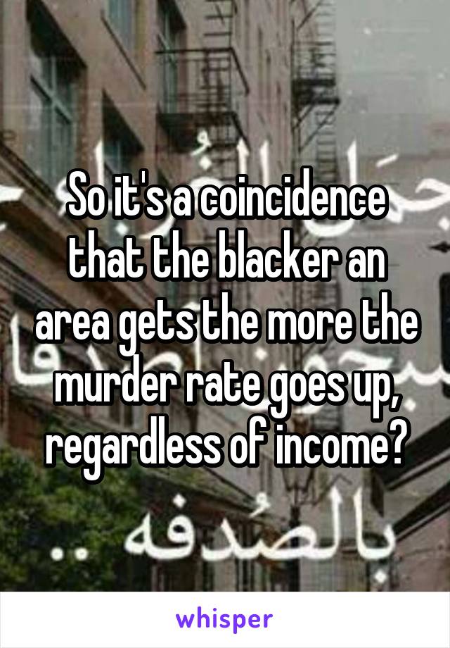 So it's a coincidence that the blacker an area gets the more the murder rate goes up, regardless of income?