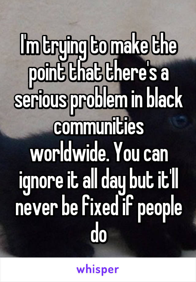 I'm trying to make the point that there's a serious problem in black communities worldwide. You can ignore it all day but it'll never be fixed if people do