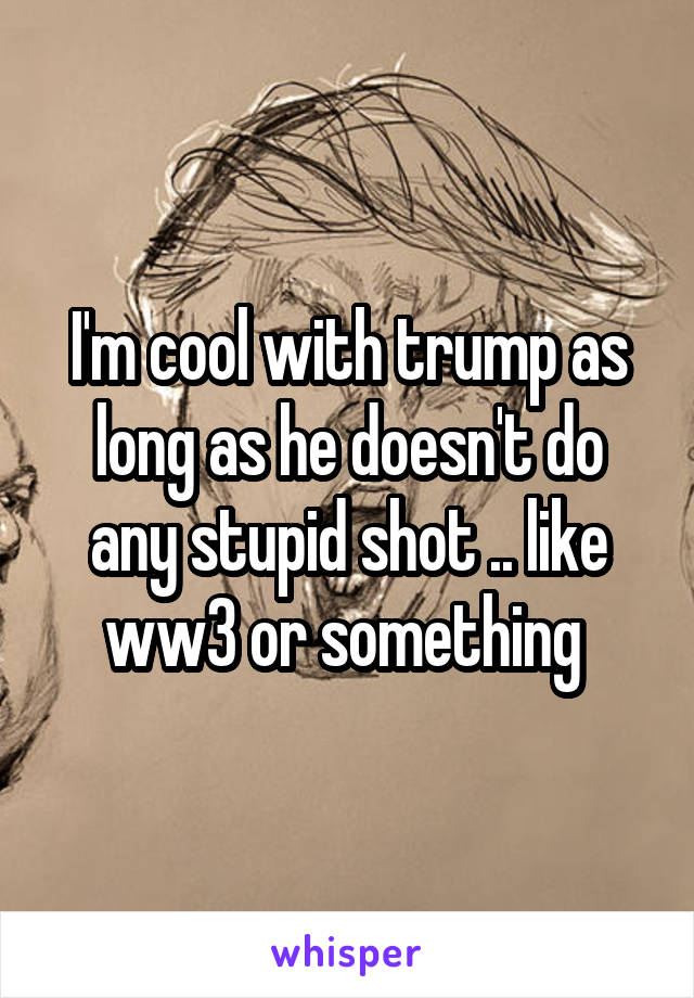 I'm cool with trump as long as he doesn't do any stupid shot .. like ww3 or something 