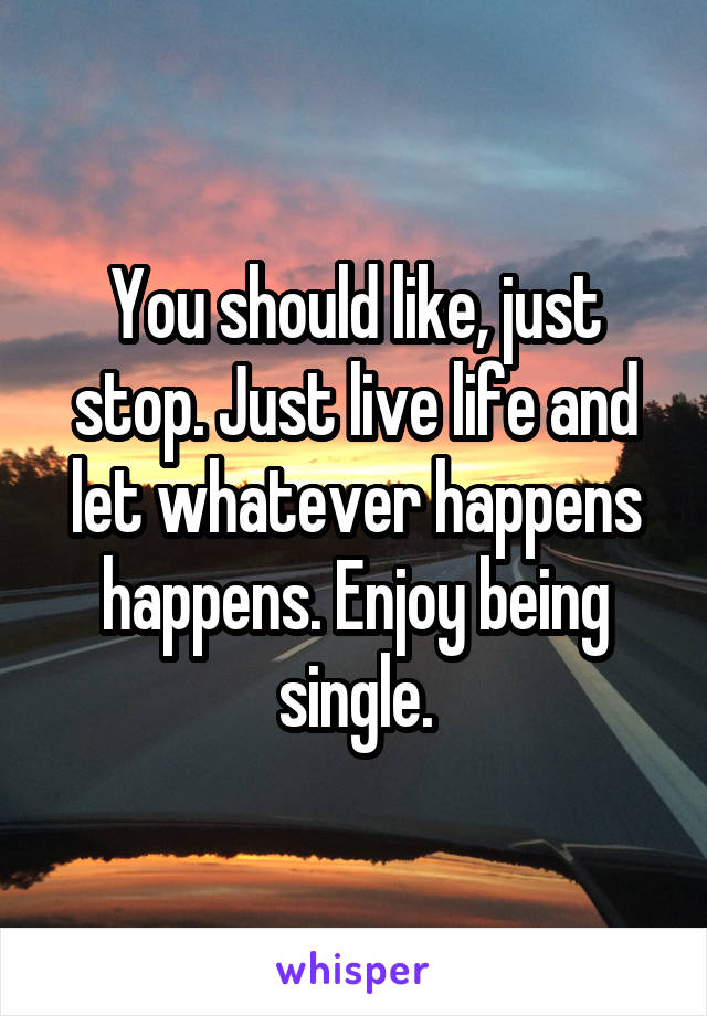 You should like, just stop. Just live life and let whatever happens happens. Enjoy being single.