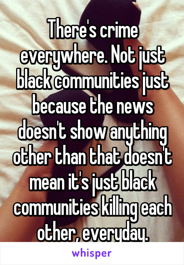 There's crime everywhere. Not just black communities just because the news doesn't show anything other than that doesn't mean it's just black communities killing each other, everyday.