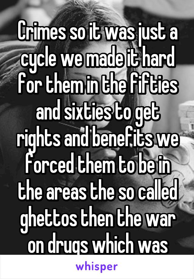 Crimes so it was just a cycle we made it hard for them in the fifties and sixties to get rights and benefits we forced them to be in the areas the so called ghettos then the war on drugs which was