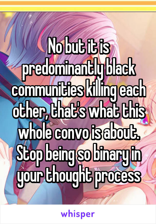 No but it is predominantly black communities killing each other, that's what this whole convo is about. Stop being so binary in your thought process