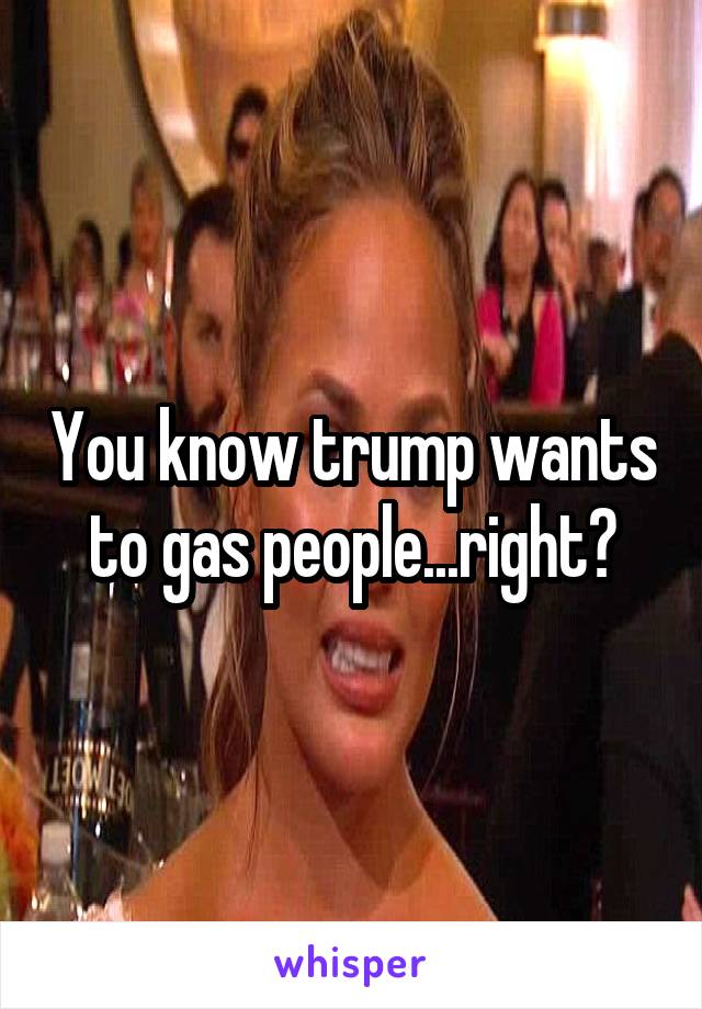 You know trump wants to gas people...right?