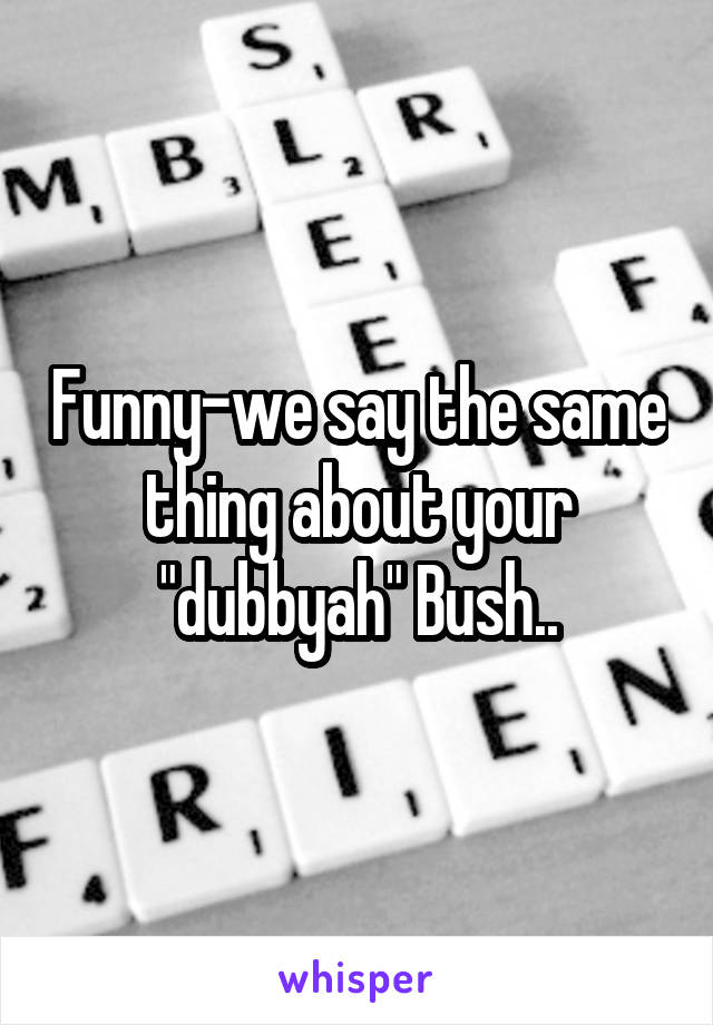 Funny-we say the same thing about your "dubbyah" Bush..