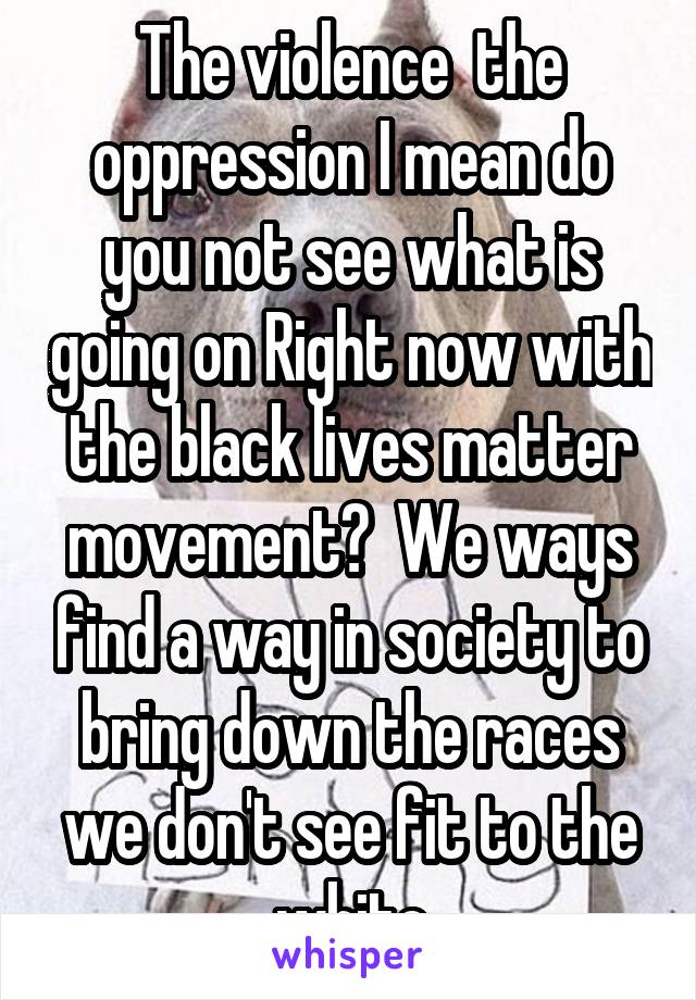 The violence  the oppression I mean do you not see what is going on Right now with the black lives matter movement?  We ways find a way in society to bring down the races we don't see fit to the white