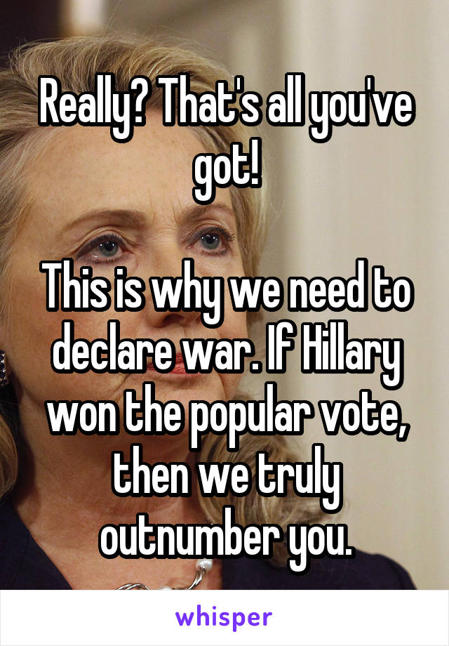 Really? That's all you've got!

This is why we need to declare war. If Hillary won the popular vote, then we truly outnumber you.