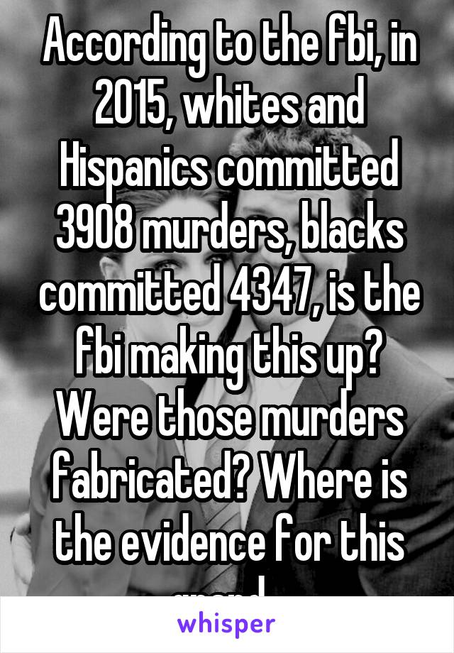 According to the fbi, in 2015, whites and Hispanics committed 3908 murders, blacks committed 4347, is the fbi making this up? Were those murders fabricated? Where is the evidence for this grand...