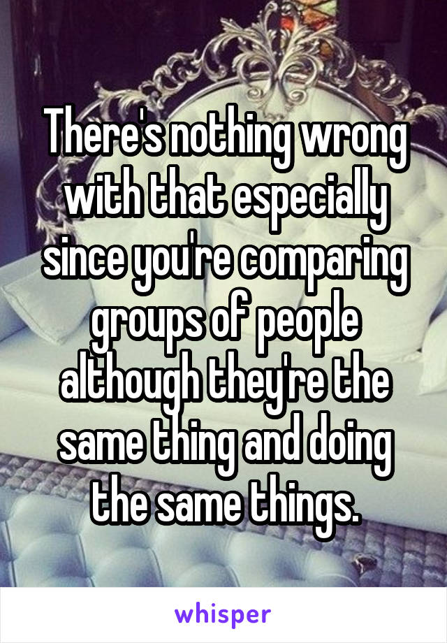 There's nothing wrong with that especially since you're comparing groups of people although they're the same thing and doing the same things.