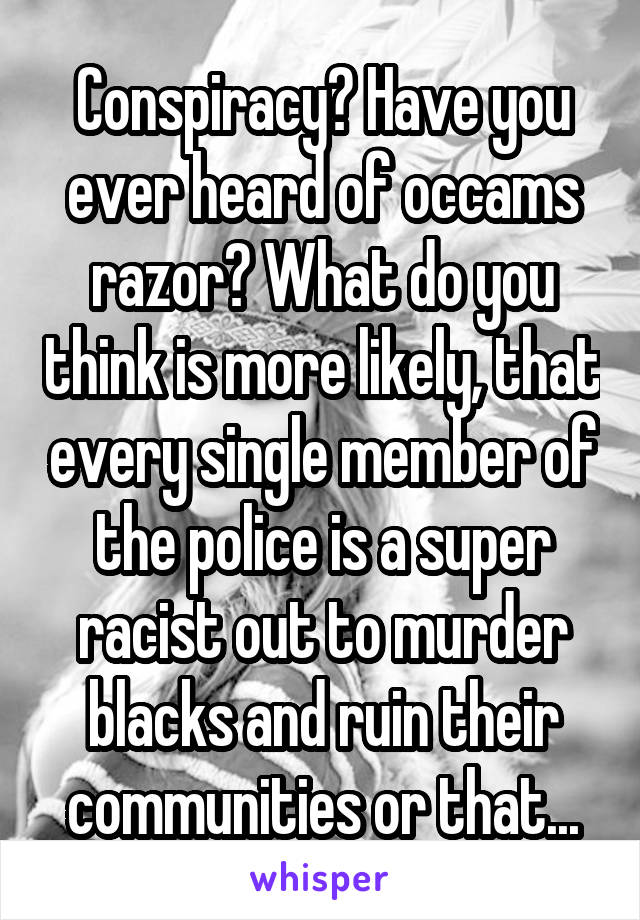 Conspiracy? Have you ever heard of occams razor? What do you think is more likely, that every single member of the police is a super racist out to murder blacks and ruin their communities or that...