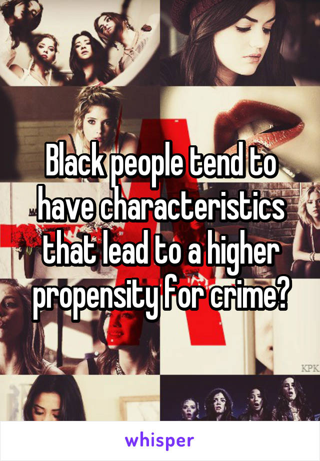 Black people tend to have characteristics that lead to a higher propensity for crime?