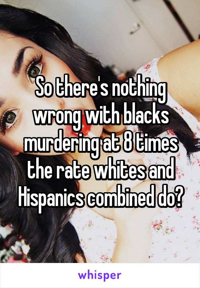 So there's nothing wrong with blacks murdering at 8 times the rate whites and Hispanics combined do?